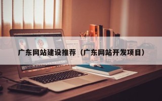 三河广东网站建设推荐（广东网站开发项目）