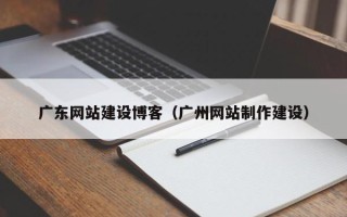 三河广东网站建设博客（广州网站制作建设）