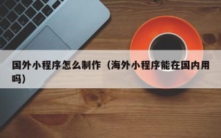三河国外小程序怎么制作（海外小程序能在国内用吗）