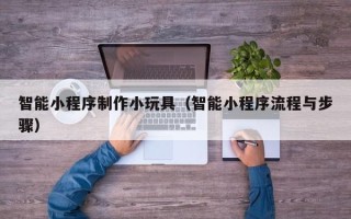 三河智能小程序制作小玩具（智能小程序流程与步骤）