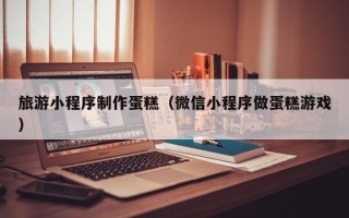 三河旅游小程序制作蛋糕（微信小程序做蛋糕游戏）